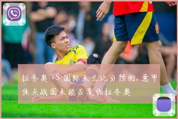 拉齐奥 VS 国际米兰比分预测,意甲焦点战国米能否复仇拉齐奥